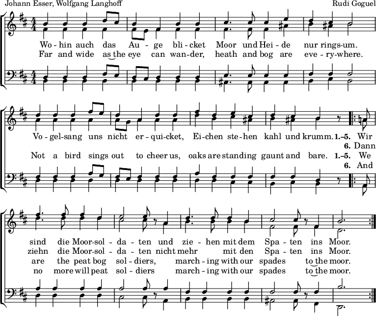 
\header { tagline = ##f
% title = "Die Moorsoldaten"
  composer = "Rudi Goguel"
  poet = "Johann Esser, Wolfgang Langhoff"
}
\layout { indent = 0 \context { \Score \remove "Bar_number_engraver" } }

global = { \key b \minor \numericTimeSignature \time 4/4 }

soprano = \relative c'' { \global \autoBeamOff \set Staff.midiPanPosition = -1 \set midiInstrument = "soprano sax"
  b4 b b d8 [cis] | b4 fis b b | cis4. cis8 cis4 e | d cis b2 |
  d4 d d fis8 [e] | d4 a d d | fis d e cis | d cis b r8
  \repeat volta 2 { a | fis'4. fis8 fis4 d | e2 e8 r
    a,4 | d4. d8 d4 b | cis2 cis8 r fis,4 | b2. s8 }
}

alto = \relative c' { \global \set Staff.midiPanPosition = -0.5 \set midiInstrument = "alto sax"
  fis4 fis fis fis | fis8 [e] fis4 fis fis | fis4. fis8 fis4 ais | b ais b2 |
  a4 a a a | a8 [g] a4 a a | d b cis ais | b ais b r8
  \repeat volta 2 { a! | d4. d8 d4 d | cis2 cis8 r
    a4 | b4. b8 b4 b | fis2 fis8 r8 fis4 | d2. s8 }
}

tenor = \relative c { \global \set Staff.midiPanPosition = 0.5 \set midiInstrument = "tenor sax"
  d4 d d fis8 [e] | d [cis] d4 d d | e4. e8 e4 e | fis fis fis2 |
  fis4 fis fis a8 [g] | fis [e] fis4 fis fis | a fis fis fis | fis fis d r8
  \repeat volta 2 { a | a'4 a a a | a2 a8 r
    a4 | fis fis fis fis | fis2 fis8 r fis4 | b2. s8 }
}

bass = \relative c { \global \set Staff.midiPanPosition = 0.5 \set midiInstrument = "baritone sax"
  b4 b b b | b b b b | ais4. ais8 ais4 ais | b cis b2 |
  d4 d d d | d d d d | d d cis cis | b cis b r8
  \repeat volta 2 { a | d4 d d d | cis2 cis8 r
    a4 | b b b b | ais2 ais8 r8 fis4 | d2. s8 }
}

verse = \new Lyrics = "verseD" \lyricsto "soprano" {
  Wo -- hin auch das Au -- ge bli -- cket
  Moor und Hei -- de nur rings -- um.
  Vo -- gel -- sang uns nicht er -- qui -- cket,
  Ei -- chen ste -- hen kahl und krumm.
  << { \set stanza = "1.–5."
    Wir sind die Moor -- sol -- da -- ten
    und zie -- hen mit dem Spa -- ten ins Moor. }
    \new Lyrics \with { alignBelowContext = "verseD" } { \set associatedVoice = "soprano" \set stanza = "6."
      Dann ziehn die Moor -- sol -- da -- ten
      nicht mehr "" mit den Spa -- ten ins Moor. }
  >>
}
verseE = \new Lyrics = "verseE" \lyricsto "soprano" {
  Far and wide as~the eye can wan -- der,
  heath and bog are eve -- ry -- where.
  Not a bird sings out to cheer us,
  oaks are stand -- ing gaunt and bare.
  << { \set stanza = "1.–5."
    We are the peat bog sol -- diers,
    "" march -- ing with our spades "" to~the moor. }
    \new Lyrics \with { alignBelowContext = "verseE" } { \set associatedVoice = "soprano" \set stanza = "6."
      And no more will peat sol -- diers
      "" march -- ing with our spades "" to~the moor. }
  >>
}

\score {
  \new ChoirStaff <<
    \new Staff \with { \consists "Merge_rests_engraver" }
    <<
      \new Voice = "soprano" { \voiceOne \soprano }
      \new Voice = "alto" { \voiceTwo \alto }
    >>
    \new Lyrics \lyricsto "soprano" \verse
    \new Lyrics \lyricsto "soprano" \verseE
    \new Staff \with { \consists "Merge_rests_engraver" }
    <<
      \clef bass
      \new Voice = "tenor" { \voiceOne \tenor }
      \new Voice = "bass" { \voiceTwo \bass }
    >>
  >>
  \layout { }
}
\score { \unfoldRepeats { << \soprano \\ \alto \\ \tenor \\ \bass >> }
  \midi {
    \tempo 4=102
    \context { \Score midiChannelMapping = #'instrument }
    \context { \Staff \remove "Staff_performer" }
    \context { \Voice \consists "Staff_performer" }
  }
}
