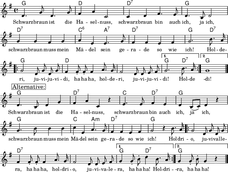
\header { tagline = ##f }
\layout { indent = 0 \context { \Score \remove "Bar_number_engraver" } }

global = { \key g \major \time 4/4 }

chordNames = \chordmode { \global \set chordChanges = ##t \set midiInstrument = "acoustic guitar (nylon)"
  g,1\pp | d, | d,:7 | g, |
  d,:7 | c,2:6 a,:7 | d,1:7 | g,2. d,4:7 |
  \repeat volta 2 { g,1 | d, | d, | } \alternative { { g,2. d,4:7 } { g,1 } }
  
  g,1 | d,:7 | c,2 d,2:7 | g,1 |
  g, | c,2 a,:m | d,1:7 | g,2 s2 |
  \repeat volta 2 { g,1 | d,:7 | d,:7 | } \alternative { {  g,2 d,:7 } { g,2. s4 } } 
}

tenorVoice = \relative c' { \global \autoBeamOff \set midiInstrument = "brass section"
  d4. g8 d4. g8 | fis4 a c,2 | c4 d fis4. e8 | d4. b8 d2 |
  g4 g fis g | a e e4. g8 | fis4 fis e fis | g2.
  b8. a16 \repeat volta 2 { | g2 d8 g d g | fis4 fis8-. fis-. fis4 a8. g16 | fis2 d8 d e fis | }
    \alternative { { g2. b8. a16 } { g1 } } \bar "|." \break
  \mark \markup \box { "Alternative:" }
  d4. b8 d4 g | fis a c, r | e4. e8 fis4 e | d b8 ([c]) d4 r |
  g4. b8 b4 b | c e, a4. g8 | fis4 fis e fis | g2 r4 b8. a16 |
  \repeat volta 2 { g2 d8 g d g | fis4 fis8-. fis-. fis4 a8. g16 | fis2 d8 d e fis | }
    \alternative { { g4 g8-. b-. d4 b8. a 16 } { g4 g8-. b-. g4 r } } \bar "|."
}
sb = \lyricmode {
  Schwarz -- braun ist die Ha -- sel -- nuss,
  schwarz -- braun bin auch ich, ja ich,
  schwarz -- braun muss mein Mä -- del sein
  ge -- ra -- de so wie ich!
}
verse = \lyricmode {
  \sb
  Hol -- de -- ri, ju -- vi -- ju -- vi -- di, ha ha ha,
  hol -- de -- ri, ju -- vi -- ju -- vi -- di!
  Hol -- de -di!
  
  \sb
  Hol -- dri -- o, ju -- vi -- val -- le -- ra, ha ha ha,
  hol -- dri -- o, ju -- vi -- va -- le -- ra, ha ha ha!
  Hol -- dri -- -ra, ha ha ha!
}

\score {
  <<
    \new ChordNames \chordNames
    \new Staff
      \tenorVoice
      \addlyrics { \verse }
  >>
  \layout { }
}
\score { \unfoldRepeats { << \chordNames \\ \tenorVoice >> }
  \midi {
    \tempo 4=132
    \context { \Score midiChannelMapping = #'instrument }
    \context { \Staff \remove "Staff_performer" }
    \context { \Voice \consists "Staff_performer" }
  }
}
