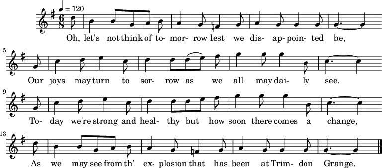 
%T:The Trimdon Grange Explosion
%B:Lloyd, A. L. (1952). Come All Ye Bold Miners: Ballads and Songs of the Coalfields. p. 129. London: Lawrence & Wishart. 
%C:Tommy Armstrong, 1882
%S:R. Sewell, Newcastle, 1951
%Z:A. L. Lloyd
Q:1/4=120
M:6/8
L:1/8
K:Gmaj
d |B2 B GAB |A2 G =F2 G |A2 G G2 G | G3-G2
w:Oh, let's not think of to-mor-row lest we dis-ap-poin-ted be,
G |c2 d e2 c |d2 d (de) f |g2 g g2 B | c3-c2
w: Our joys may turn to sor-row as we all may dai-ly see.*
G |c2 d e2 c |d2 d d e f |g2 g g2 B | c3-c2
w:To-day we're strong and heal-thy but_ how soon there comes a change,*
d |B2 B GAB |A2 G =F2 G |A2 G G2 G |G3-G2 |]
w:As we may see from th' ex-plosion that has been at Trim-don Grange.*
