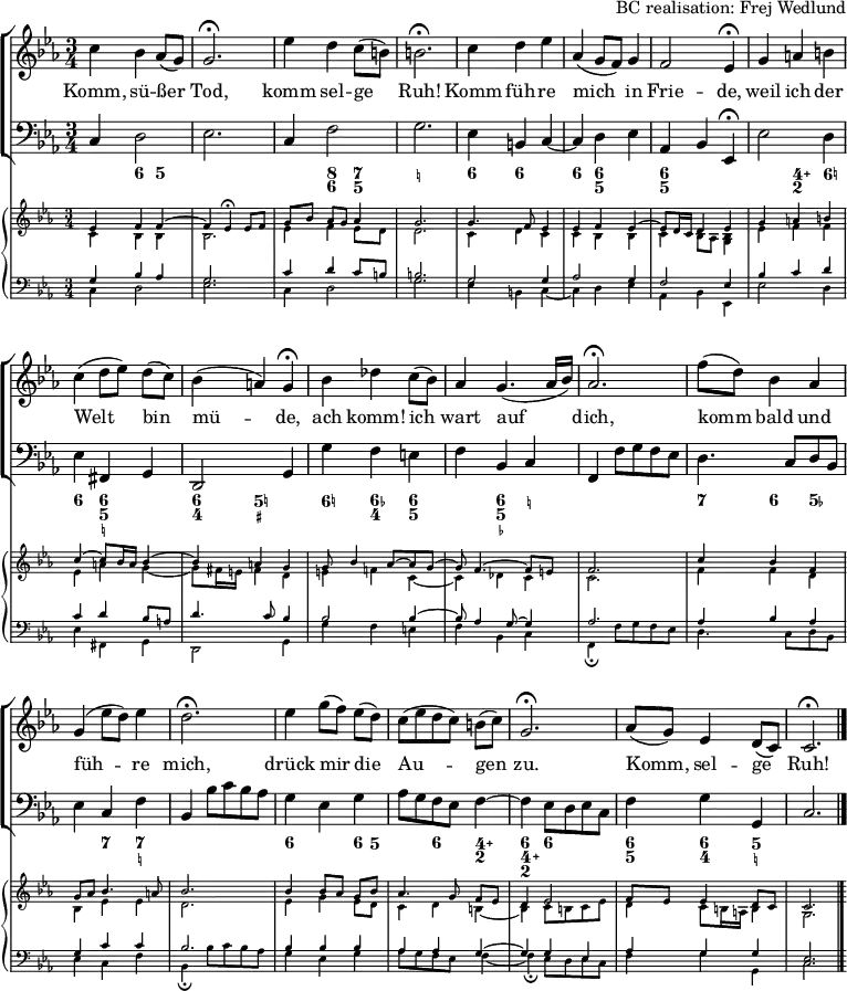 
\header { tagline = ##f arranger = "BC realisation: Frej Wedlund" }
\paper { #(set-paper-size "a4") }
\layout { indent = 0 \set Score.tempoHideNote = ##t
  \context { \Score \remove "Bar_number_engraver" }
  \context { \Voice \remove "Dynamic_engraver" }
}

global = { \key c \minor \time 3/4 }

sopranoVoice = \relative c'' { \global
  c4 bes as8 (g) | g2.\fermata | es'4 d c8 (b) | b2.\fermata |
  c4 d es | as, (g8 f) g4 | f2 es4\fermata |
  g4 a b | c (d8 [es]) d (c) | bes4 (a) g\fermata |
  bes des c8 (bes) | as4 g4. (as16 bes) | as2.\fermata |
  f'8 (d) bes4 as | g (es'8 d) es4 d2.\fermata |
  es4 g8 ([f]) es (d) | c ([es d c]) b (c) g2.\fermata |
  as8 (g) es4 d8 (c) | c2.\fermata \bar "|."
}

verse = \lyricmode {
  Komm, sü -- ßer Tod, komm sel -- ge Ruh!
  Komm füh -- re mich in Frie -- de,
  weil ich der Welt bin mü -- de,
  ach komm! ich wart auf dich,
  komm bald und füh -- re mich,
  drück mir die Au -- gen zu.
  Komm, sel -- ge Ruh!
}

tf = \tempo 4 = 36
tt = \tempo 4 = 66
bcMusic = \relative c { \global
  c4\p d2 | es2. | c4 f2 | g2. |
  es4 b c~ | c d es as, bes \tf es,\fermata | \tt
  es'2 d4 | es fis, g | d2 \tf g4 | \tt
  g' f e | f bes, c | \tf f, \tt f'8 g f es |
  d4. c8 d bes | es4 c f | \tf bes, \tt bes'8 c bes as |
  g4 es g | as8 g f es f4~ | \tf f \tt es8 d es c | \tempo 4 = 60
  f4 g g, | c2. \bar "|."
}

bcFigures = \figuremode { \global
  \set figuredBassAlterationDirection = #RIGHT
  \set figuredBassPlusDirection = #RIGHT
  s4 <6> <5> | s2. | s4 <8 6> <7 5> | <_!>2. |
  <6>4 <6> s4 | <6> <6 5> s4 | <6 5> s2 |
  s4 <4\+ 2> <6!> | <6> <6 5 _!> s4 | <6 4> <5! _+>2 |
  <6!>4 <6- 4> <6 5> | s4 <6 5 _-> <_!> | s2. |
  <7>4 <6> <5-> | s4 <7> <7 _!> s2. |
  <6>4 s4 <6>8 <5> | s4 <6> <4\+ 2> | <6 4\+ 2> <6> s4 |
  <6 5> <6 4> <5 _!> | s2. \bar "|."
}

cembaloRightTop = \relative es' { \global \voiceOne
  es4\pp f f~ | f es\fermata es8 [f] | g [bes] as [g] as4 | g2. |
  g4. f8 es4 | es f es~ | es8 d16 c d4 es |
  g a b | c~ c8 bes16 a bes4~ | bes a g |
  g8 bes4 as8~ as g~ | g f4.~ f8 e | f2. |
  c'4 bes f | g8 as bes4. a8 | bes2. |
  bes4bes8 [as] g bes | as4. g8 f [es] | d4 es2 |
  f8 es es4 d8 c | c2. \bar "|."
}
cembaloRightBot = \relative es' { \global \voiceTwo
  c4\pp bes bes | bes2. | es4 f es8 [d] | d2. |
  c4 d c | c bes bes | c bes8 as <bes g>4 |
  es f f | es a g~ | g8 fis16 e fis4 d |
  e f! c~ | c des c c2. |
  f4 f d | bes es es | d2. |
  es4 g es8 d | c4 d b~ | b c8 b c es |
  d4 c8 b16 a b4 | g2. \bar "|."
}
cembaloLeftTop = \relative es { \global \voiceThree
  g4\pp bes as | g2. | c4 d c8 [b] | b2. |
  g2 g4 | as2 g4 | f2 es4 |
  bes' c d | c d bes8 a | d4.c8 bes4 |
  bes2 bes4~ | bes8 as4 g8~ g4 | as2. |
  as4 bes as | g c c | bes2. |
  bes4 bes bes | as as g~ | g g es |
  as g g | es2. \bar "|."
}
cembaloLeftBot = \relative es { \global \voiceFour
  c4\pp d2 | es2. | c4 d2 | g2. |
  es4 b c~ | c d es | as, bes es, |
  es'2 d4 | es fis, g | d2 g4 |
  g' f e | f bes, c | f,\fermata f'8 g f es |
  d4. c8 d bes | es4 c f | bes,\fermata bes'8 c bes as |
  g4 es g | as8 g f es f4~ | f\fermata es8 d es c |
  f4 g g, | c2. \bar "|."
}

VoicePart = \new ChoirStaff
  <<
    \new Staff \with { midiInstrument = "flute"}
    { \sopranoVoice }
    \addlyrics { \verse }
    \new Staff \with { midiInstrument = "cello" }
    { \clef bass \bcMusic }
    \new FiguredBass \bcFigures
  >>
  
cembaloPart = \new PianoStaff
  <<
    \new Staff \with { \magnifyStaff #2/3 midiInstrument = "harpsichord" }
    << { \cembaloRightTop } { \cembaloRightBot } >>
    \new Staff \with { \magnifyStaff #2/3 midiInstrument = "harpsichord" }
    << \clef bass { \cembaloLeftTop } { \cembaloLeftBot } >>
  >>

\score {
  << \VoicePart \cembaloPart >>
  \layout { }
  \midi { \tt }
}
