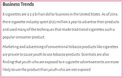 A 2019 US Surgeon General's report entitled Business Trends stated, "E-cigarettes are a 2.5 billion dollar business in the United States. As of 2014, the e-cigarette industry spent $125 million a year to advertise....Marketing and advertising of conventional tobacco products like cigarettes are proven to cause youth to use tobacco products. Scientists are also finding that youth who are exposed to e-cigarette advertisements are more likely to use the product."