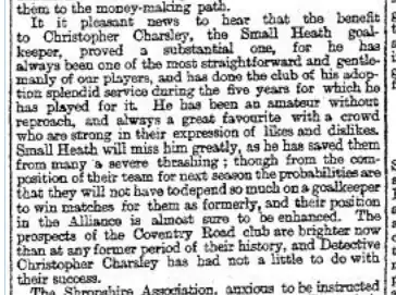 Newspaper clipping reading "It is pleasant news to hear that the benefit to Christopher Charsley, the Small Heath goalkeeper, proved a substantial one, for he has always been one of the most straightforward and gentlemanly of our players, and has done the club of his adoption splendid service during the five years for which he has played for it. He has been an amateur without reproach, and always a great favourite with a crowd who are strong in their expression of likes and dislikes. Small Heath will miss him greatly, as he has saved them from many a severe thrashing; though from the composition of their team for next season the probabilities are that they will not have to depend so much on a goalkeeper to win matches for them as formerly, and their position in the Alliance is almost sure to be enhanced. The prospects of the Coventry Road club are brighter now than at any former period of their history, and Detective Christopher Charsley has had not a little to do with their success."