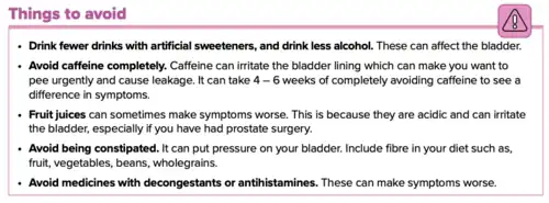 Drink fewer drinks with artificial sweeteners, and drink less alcohol. These can affect the bladder. Avoid caffeine completely. Caffeine can irritate the bladder lining which can make you want to pee urgently and cause leakage. It can take 4 – 6 weeks of completely avoiding caffeine to see a difference in symptoms. Fruit juices can sometimes make symptoms worse. This is because they are acidic and can irritate the bladder, especially if you have had prostate surgery. Avoid being constipated. It can put pressure on your bladder. Include fibre in your diet such as fruit, vegetables, beans, and whole grains. Avoid medicines with decongestants or antihistamines. These can make symptoms worse.