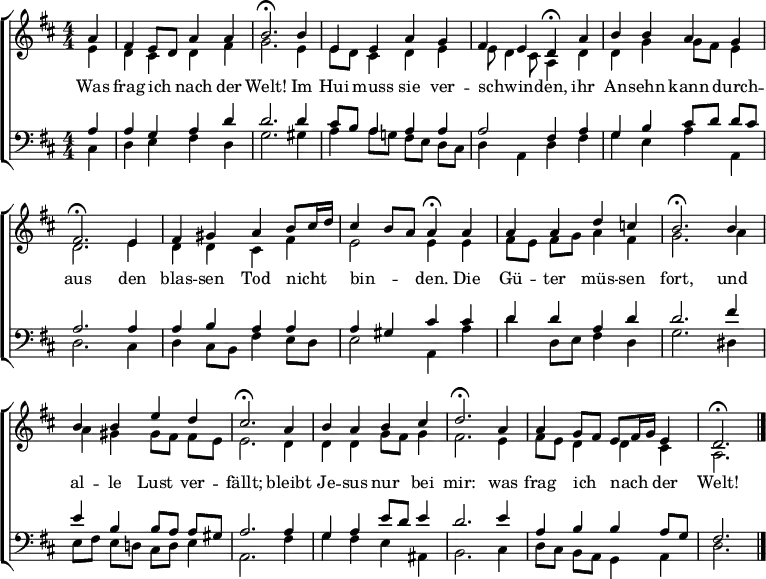 
\header { tagline = " " }
\layout { indent = 0 \context { \Score \remove "Bar_number_engraver" } }
global = { \key d \major \numericTimeSignature \time 4/4 \set Score.tempoHideNote = ##t \set Timing.beamExceptions = #'()}

soprano = \relative c'' { \global
  \partial 4 a4 |
  fis e8 d a'4 a |
  b2.\fermata b4 |
  e, e a g |
  fis e d\fermata a' |
  b b a g |
  fis2.\fermata e4 |
  fis gis a b8 cis16 d |
  cis4 b8 a a4\fermata a |
  a a d c! |
  b2.\fermata b4 |
  b b e d |
  cis2.\fermata a4 |
  b a b cis |
  d2.\fermata a4 |
  a g8 fis e fis16 g e4 |
  d2.\fermata \bar "|."
}

alto = \relative c' { \global
  \partial 4 e4 |
  d cis d fis |
  g2. e4 |
  e8 d cis4 d e |
  e8 d4 cis8 a4 d |
  d g g8 fis e4 |
  d2. e4 |
  d d cis fis |
  e2 e4 e |
  fis8 e fis g a4 fis |
  g2. a4 |
  a gis gis8 fis fis e |
  e2. d4 |
  d d g8 fis g4 |
  fis2. e4 |
  fis8 e d4 d cis |
  a2.
}

tenor = \relative c' { \global
  \partial 4 a4 |
  a g a d |
  d2. d4 |
  cis8 b a4 a a |
  a2 fis4 a |
  g b cis8 d d cis |
  a2. a4 |
  a b a a |
  a gis cis cis |
  d d a d |
  d2. fis4 |
  e b b8 a a gis |
  a2. a4 |
  g a e'8 d e4 |
  d2. e4 |
  a, b b a8 g |
  fis2.
}

bass = \relative c { \global
  \partial 4 cis4 |
  d e fis d |
  g2. gis4 |
  a4 a8 g! fis e d cis |
  d4 a d fis |
  g e a a, |
  d2. cis4 |
  d4 cis8 b fis'4 e8 d |
  e2 a,4 a' |
  d d,8 e fis4 d |
  g2. dis4 |
  e8 fis e d! cis d e4 |
  a,2. fis'4 |
  g fis e ais, |
  b2. cis4 |
  d8 cis b a g4 a |
  d2.
}

\score {
  \new ChoirStaff <<
    \new Staff \with { midiInstrument = "choir aahs" }
    <<
      \new Voice = "soprano" { \voiceOne \soprano }
      \new Voice = "alto" { \voiceTwo \alto }
    >>
    \new Lyrics \lyricsto "soprano" {
      Was frag ich _ nach der Welt!
      Im Hui muss sie ver -- schwin -- _ den,
      ihr An -- sehn kann durch -- aus
      den blas -- sen Tod nicht _ _ bin -- _ _ den.
      Die Gü -- ter müs -- sen fort,
      und al -- le Lust ver -- fällt;
      bleibt Je -- sus nur bei mir:
      was frag ich _ nach _ _ der Welt!
    }
    \new Staff \with { midiInstrument = "choir aahs" }
    <<
      \clef bass
      \new Voice = "tenor" { \voiceOne \tenor }
      \new Voice = "bass" { \voiceTwo \bass }
    >>
  >>
  \layout { }
  \midi { \tempo 4=90 }
}
